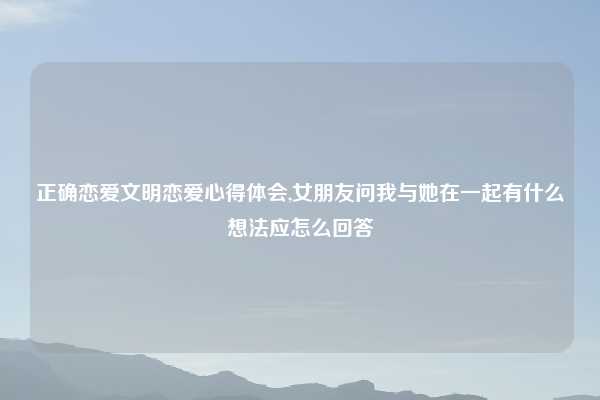 正确恋爱文明恋爱心得体会,女朋友问我与她在一起有什么想法应怎么回答