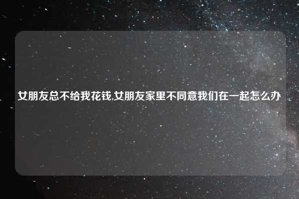 女朋友总不给我花钱,女朋友家里不同意我们在一起怎么办