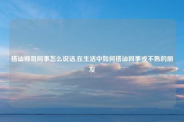 搭讪帅哥同事怎么说话,在生活中如何搭讪同事或不熟的朋友