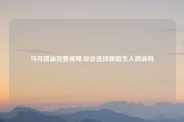 马可搭讪完整视频,你会选择跟陌生人倾诉吗