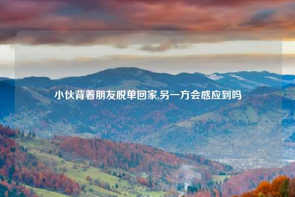 小伙背着朋友脱单回家,另一方会感应到吗