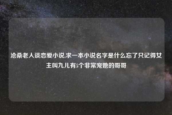 沧桑老人谈恋爱小说,求一本小说名字是什么忘了只记得女主叫九儿有5个非常宠她的哥哥