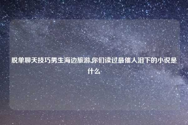 脱单聊天技巧男生海边旅游,你们读过最催人泪下的小说是什么