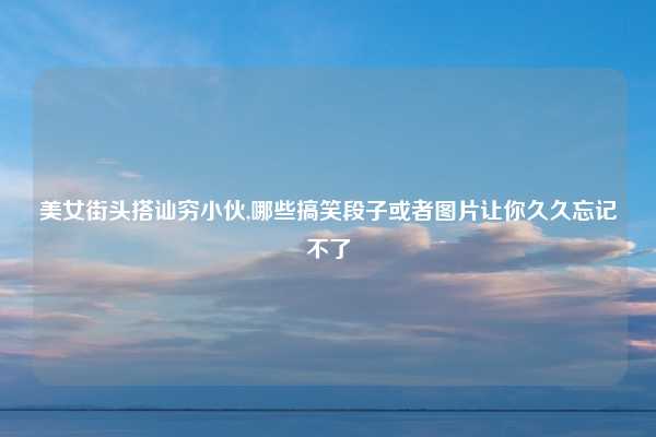 美女街头搭讪穷小伙,哪些搞笑段子或者图片让你久久忘记不了