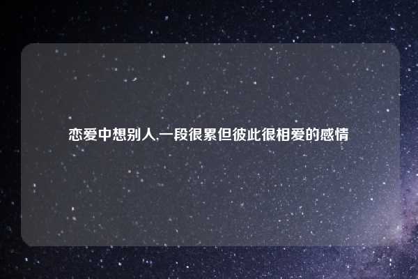 恋爱中想别人,一段很累但彼此很相爱的感情