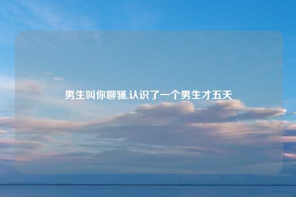 男生叫你聊骚,认识了一个男生才五天