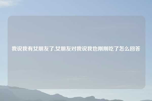 我说我有女朋友了,女朋友对我说我也刚刚吃了怎么回答