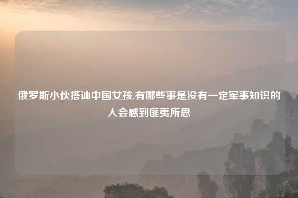 俄罗斯小伙搭讪中国女孩,有哪些事是没有一定军事知识的人会感到匪夷所思