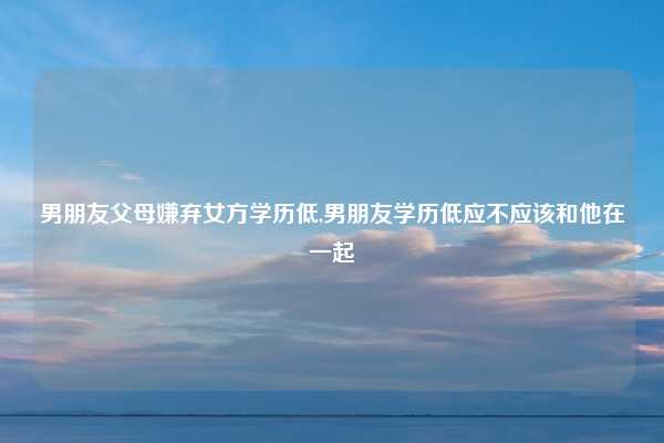 男朋友父母嫌弃女方学历低,男朋友学历低应不应该和他在一起