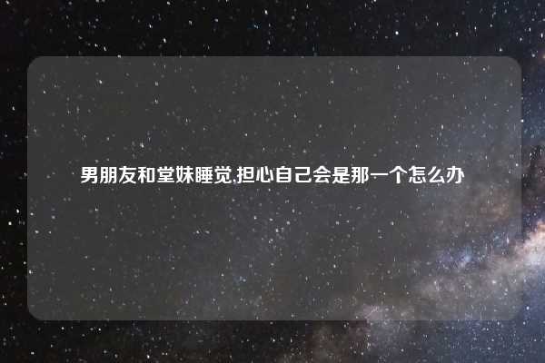 男朋友和堂妹睡觉,担心自己会是那一个怎么办