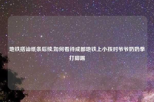 地铁搭讪纸条后续,如何看待成都地铁上小孩对爷爷奶奶拳打脚踢