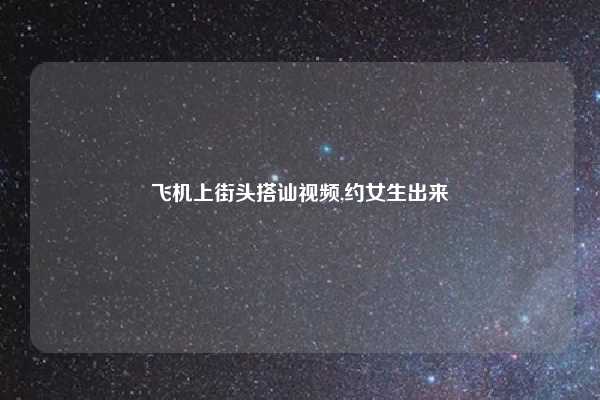 飞机上街头搭讪视频,约女生出来