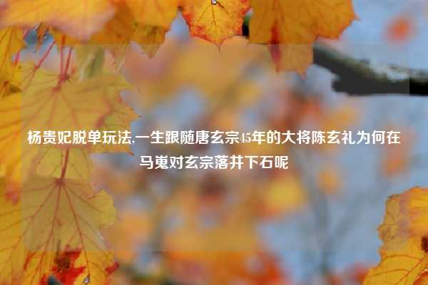 杨贵妃脱单玩法,一生跟随唐玄宗45年的大将陈玄礼为何在马嵬对玄宗落井下石呢