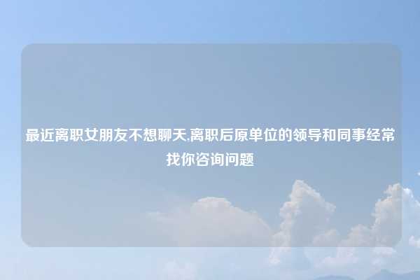 最近离职女朋友不想聊天,离职后原单位的领导和同事经常找你咨询问题