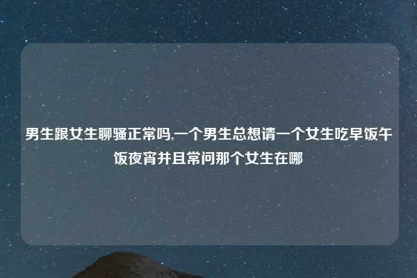 男生跟女生聊骚正常吗,一个男生总想请一个女生吃早饭午饭夜宵并且常问那个女生在哪