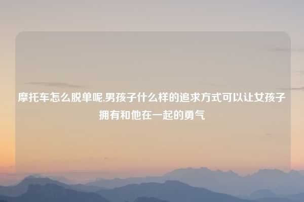摩托车怎么脱单呢,男孩子什么样的追求方式可以让女孩子拥有和他在一起的勇气
