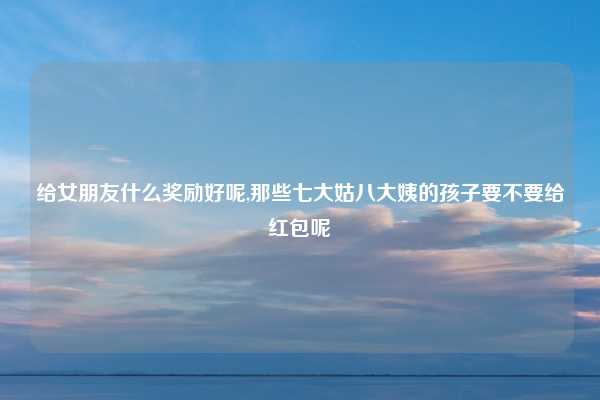 给女朋友什么奖励好呢,那些七大姑八大姨的孩子要不要给红包呢