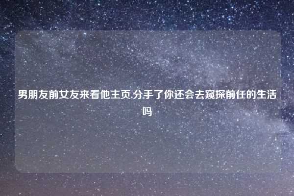 男朋友前女友来看他主页,分手了你还会去窥探前任的生活吗