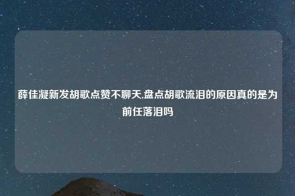 薛佳凝新发胡歌点赞不聊天,盘点胡歌流泪的原因真的是为前任落泪吗
