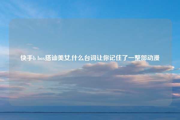 快手b box搭讪美女,什么台词让你记住了一整部动漫