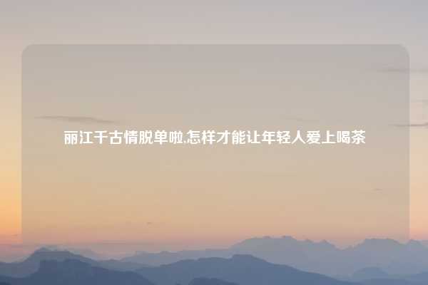 丽江千古情脱单啦,怎样才能让年轻人爱上喝茶
