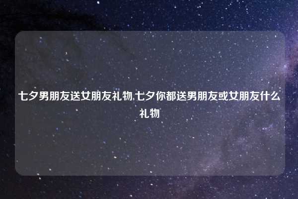 七夕男朋友送女朋友礼物,七夕你都送男朋友或女朋友什么礼物