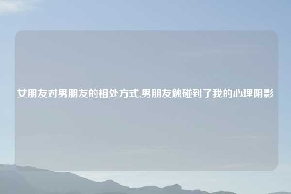 女朋友对男朋友的相处方式,男朋友触碰到了我的心理阴影