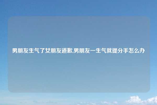 男朋友生气了女朋友道歉,男朋友一生气就提分手怎么办