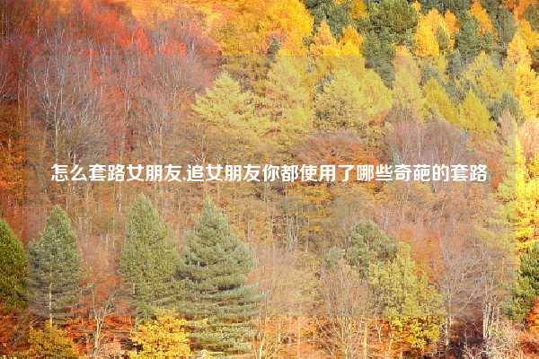 怎么套路女朋友,追女朋友你都使用了哪些奇葩的套路