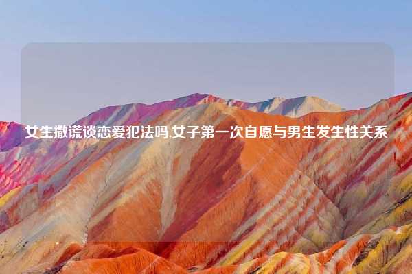 女生撒谎谈恋爱犯法吗,女子第一次自愿与男生发生性关系