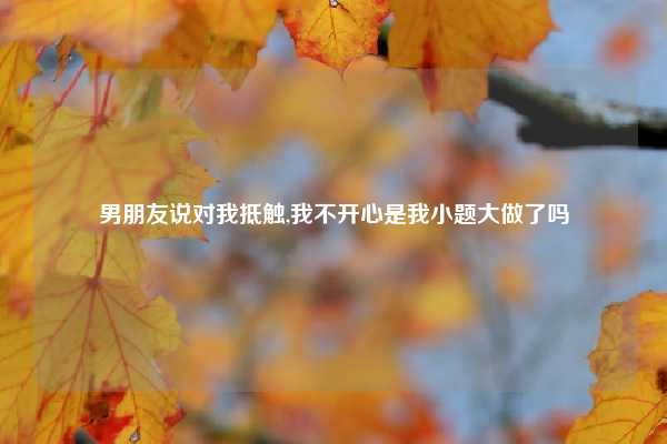 男朋友说对我抵触,我不开心是我小题大做了吗