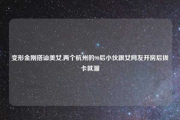 变形金刚搭讪美女,两个杭州的90后小伙跟女网友开房后拔卡就溜