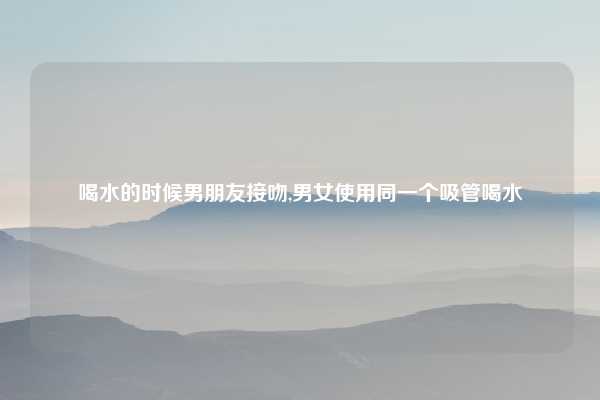 喝水的时候男朋友接吻,男女使用同一个吸管喝水