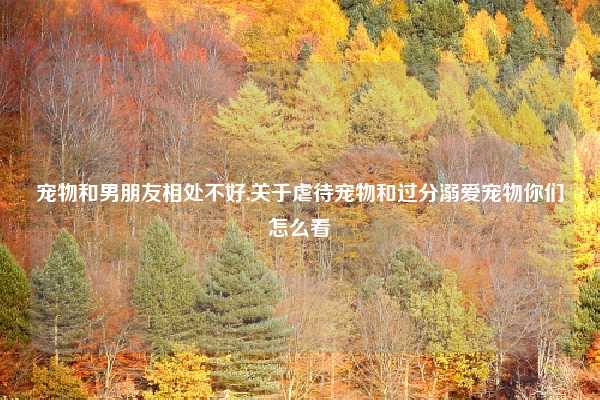 宠物和男朋友相处不好,关于虐待宠物和过分溺爱宠物你们怎么看