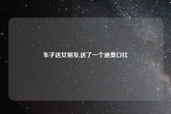 车子送女朋友,送了一个迪奥口红