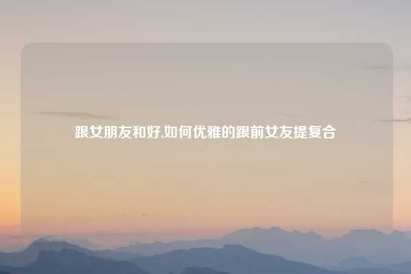 跟女朋友和好,如何优雅的跟前女友提复合