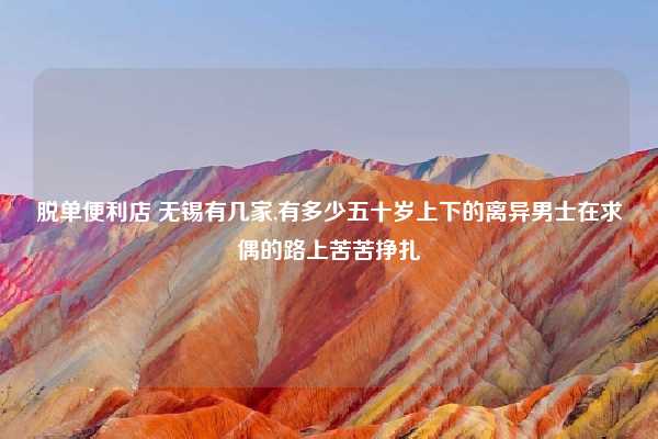 脱单便利店 无锡有几家,有多少五十岁上下的离异男士在求偶的路上苦苦挣扎