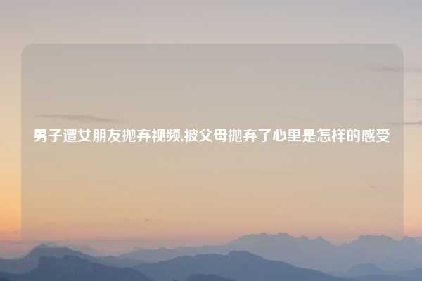男子遭女朋友抛弃视频,被父母抛弃了心里是怎样的感受