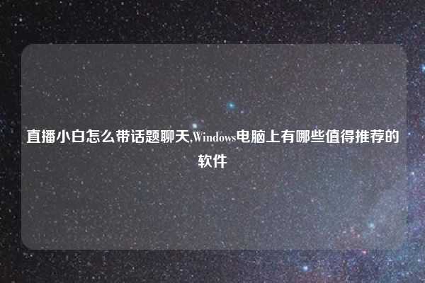 直播小白怎么带话题聊天,Windows电脑上有哪些值得推荐的软件