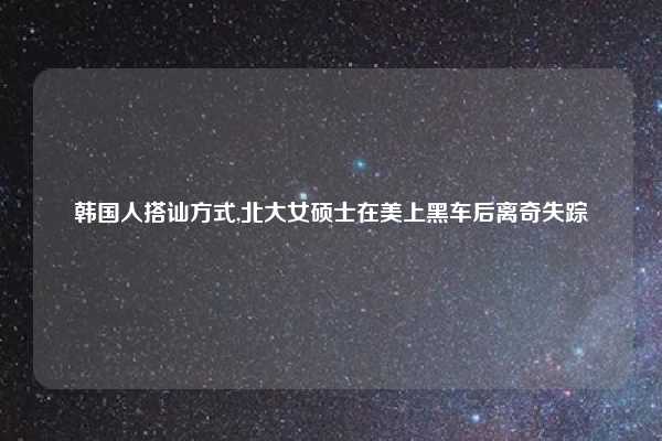 韩国人搭讪方式,北大女硕士在美上黑车后离奇失踪