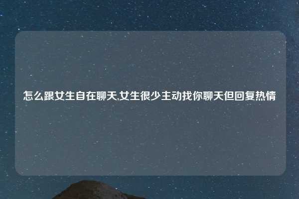 怎么跟女生自在聊天,女生很少主动找你聊天但回复热情
