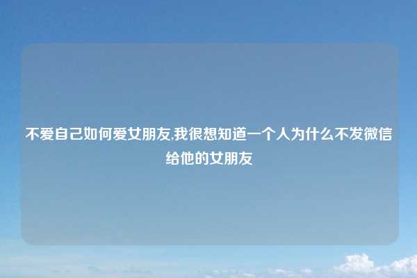 不爱自己如何爱女朋友,我很想知道一个人为什么不发微信给他的女朋友