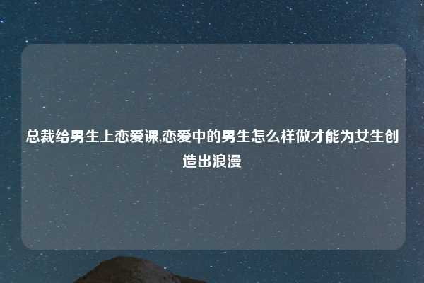 总裁给男生上恋爱课,恋爱中的男生怎么样做才能为女生创造出浪漫
