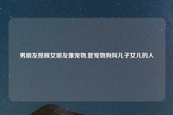 男朋友照顾女朋友像宠物,管宠物狗叫儿子女儿的人