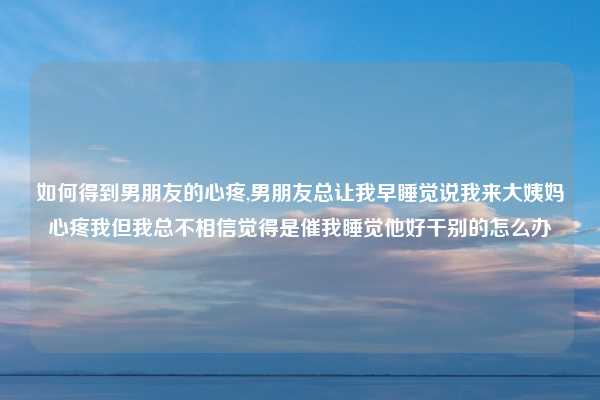 如何得到男朋友的心疼,男朋友总让我早睡觉说我来大姨妈心疼我但我总不相信觉得是催我睡觉他好干别的怎么办