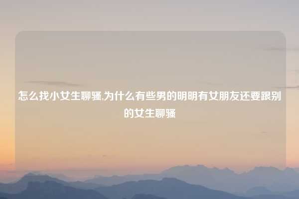 怎么找小女生聊骚,为什么有些男的明明有女朋友还要跟别的女生聊骚