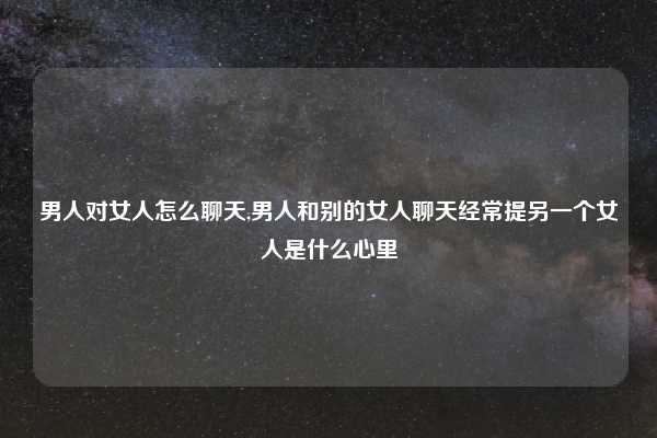 男人对女人怎么聊天,男人和别的女人聊天经常提另一个女人是什么心里