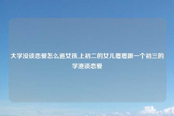 大学没谈恋爱怎么追女孩,上初二的女儿屡屡跟一个初三的学渣谈恋爱