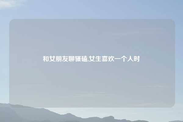 和女朋友聊骚磕,女生喜欢一个人时