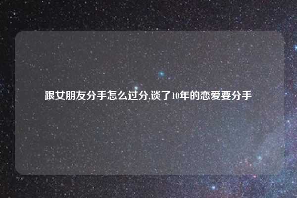 跟女朋友分手怎么过分,谈了10年的恋爱要分手